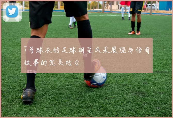 7号球衣的足球明星风采展现与传奇故事的完美结合