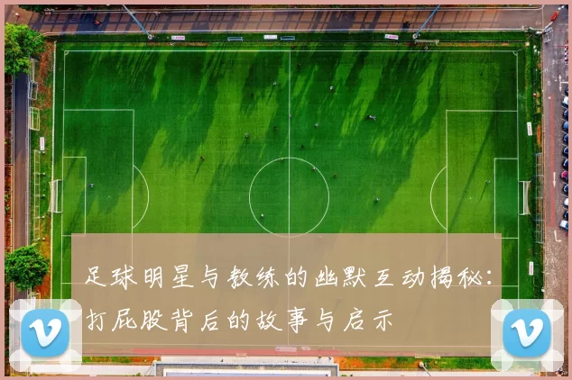 足球明星与教练的幽默互动揭秘：打屁股背后的故事与启示