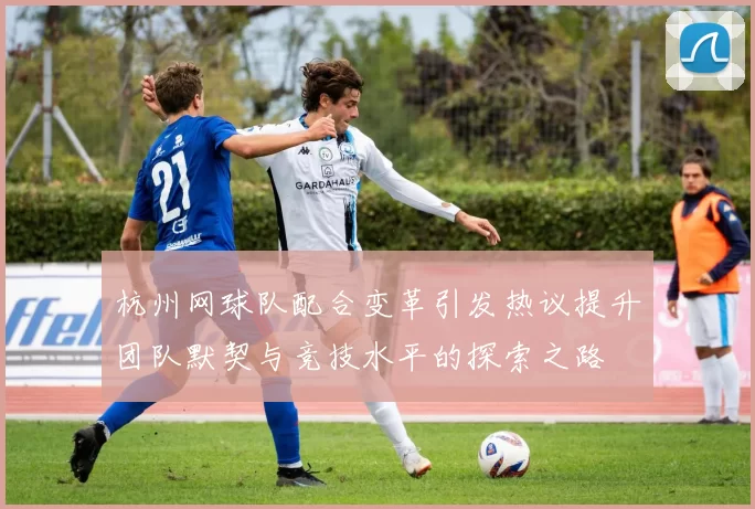 杭州网球队配合变革引发热议提升团队默契与竞技水平的探索之路