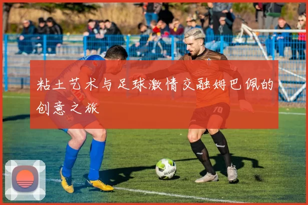 粘土艺术与足球激情交融姆巴佩的创意之旅