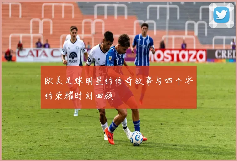 欧美足球明星的传奇故事与四个字的荣耀时刻回顾