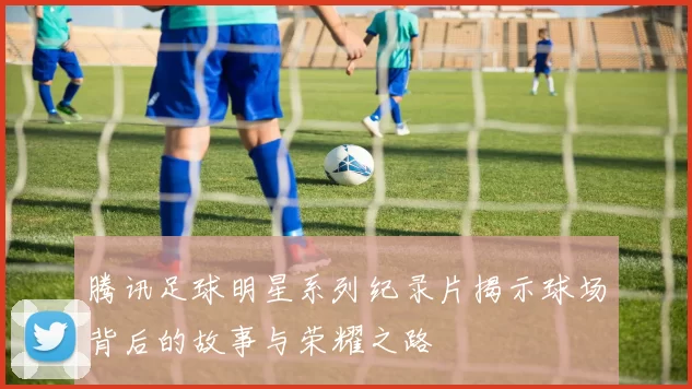 腾讯足球明星系列纪录片揭示球场背后的故事与荣耀之路