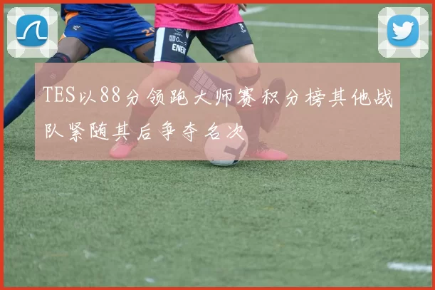 TES以88分领跑大师赛积分榜其他战队紧随其后争夺名次