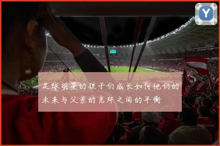 足球明星的孩子们成长如何他们的未来与父亲的光环之间的平衡
