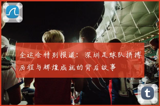 全运会特别报道：深圳足球队拼搏历程与辉煌成就的背后故事