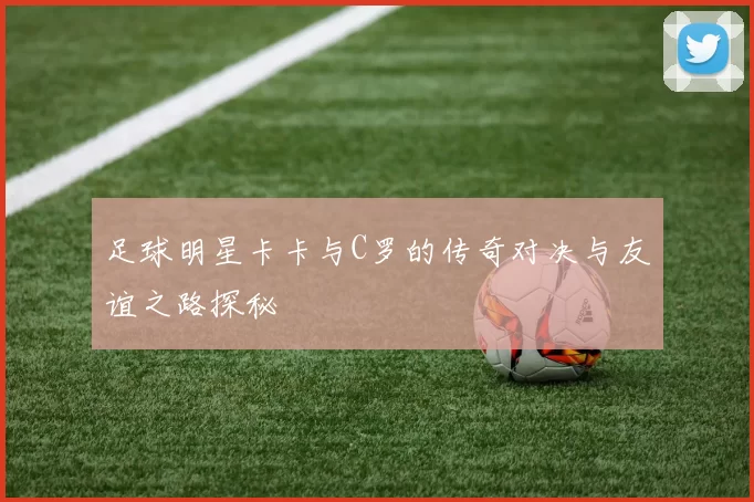 足球明星卡卡与C罗的传奇对决与友谊之路探秘