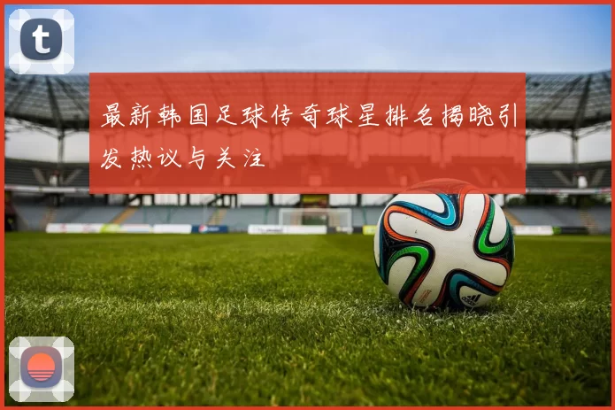 最新韩国足球传奇球星排名揭晓引发热议与关注