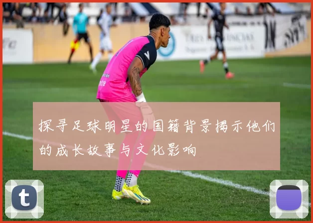 探寻足球明星的国籍背景揭示他们的成长故事与文化影响