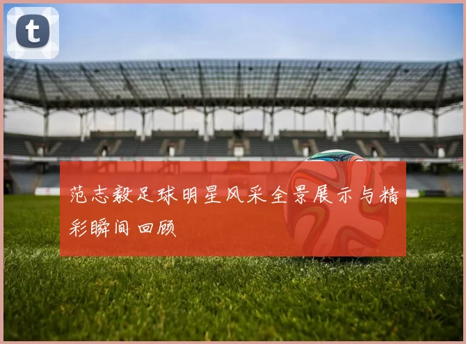 范志毅足球明星风采全景展示与精彩瞬间回顾