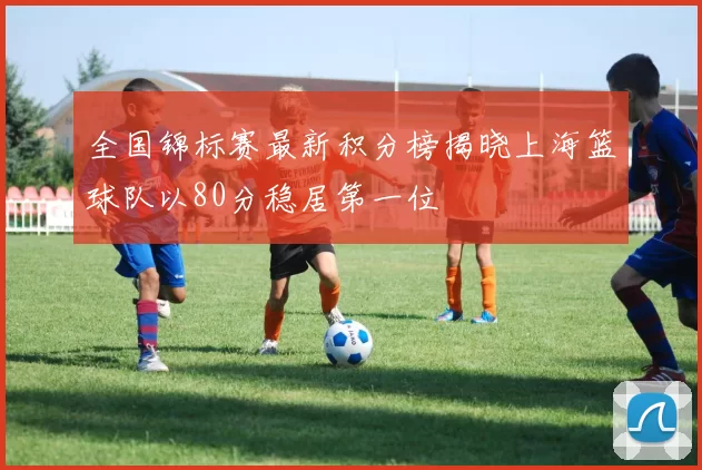 全国锦标赛最新积分榜揭晓上海篮球队以80分稳居第一位