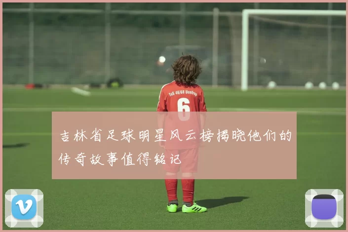 吉林省足球明星风云榜揭晓他们的传奇故事值得铭记