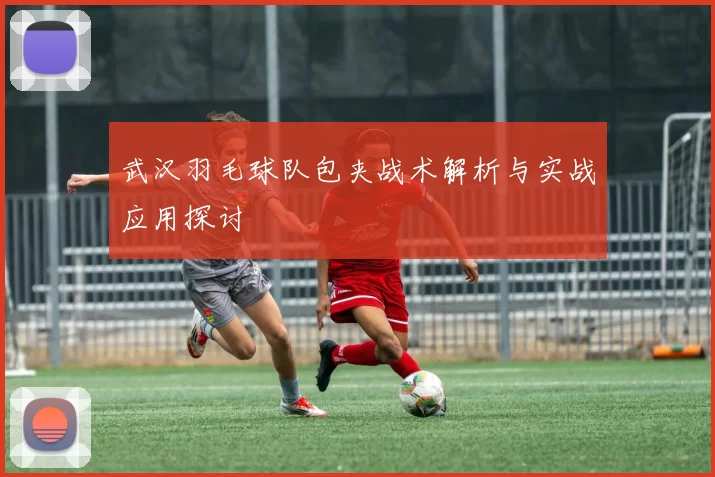 武汉羽毛球队包夹战术解析与实战应用探讨