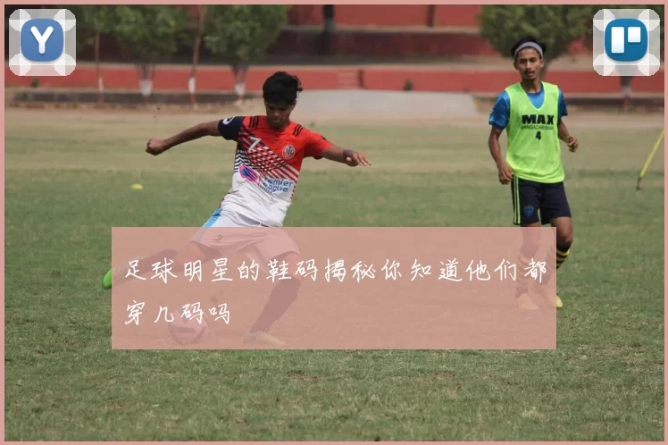 足球明星的鞋码揭秘你知道他们都穿几码吗