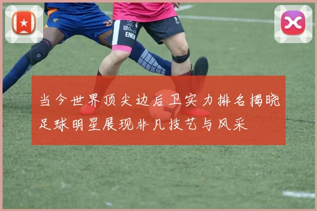 当今世界顶尖边后卫实力排名揭晓足球明星展现非凡技艺与风采