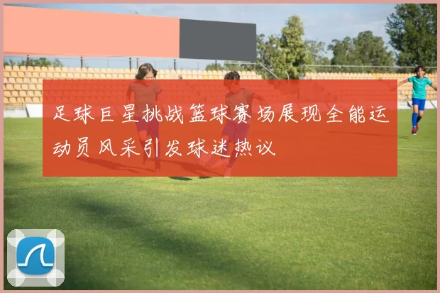 足球巨星挑战篮球赛场展现全能运动员风采引发球迷热议