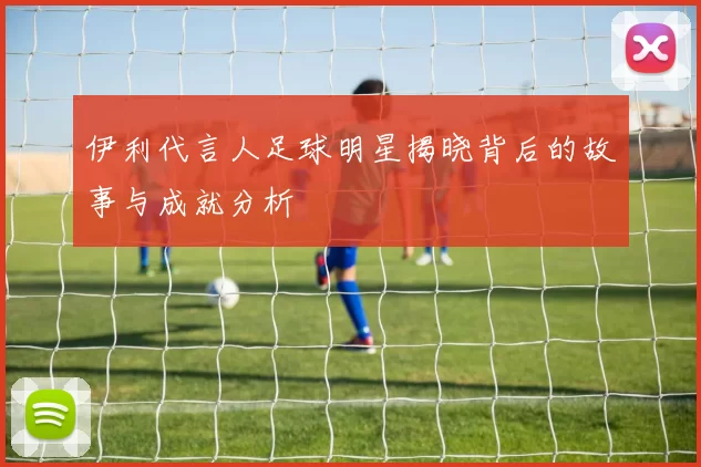 伊利代言人足球明星揭晓背后的故事与成就分析