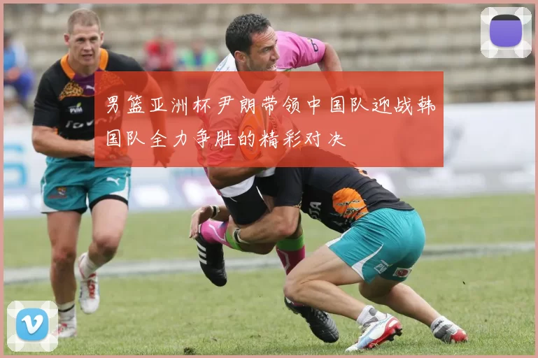 男篮亚洲杯尹朗带领中国队迎战韩国队全力争胜的精彩对决