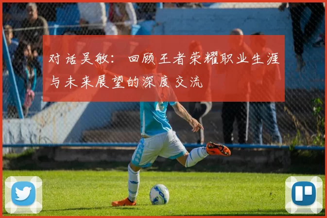 对话吴敏：回顾王者荣耀职业生涯与未来展望的深度交流