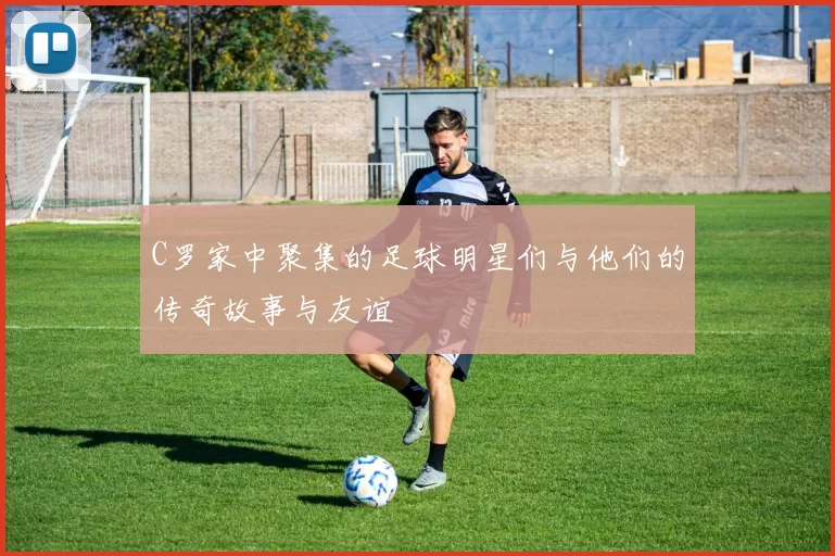 C罗家中聚集的足球明星们与他们的传奇故事与友谊