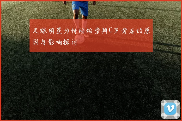 足球明星为何纷纷崇拜C罗背后的原因与影响探讨