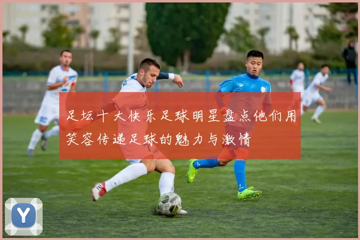 足坛十大快乐足球明星盘点他们用笑容传递足球的魅力与激情