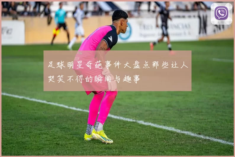 足球明星奇葩事件大盘点那些让人哭笑不得的瞬间与趣事