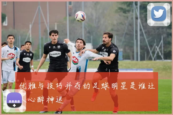 优雅与技巧并存的足球明星是谁让人心醉神迷