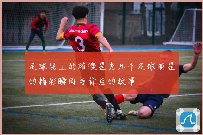 足球场上的璀璨星光几个足球明星的精彩瞬间与背后的故事
