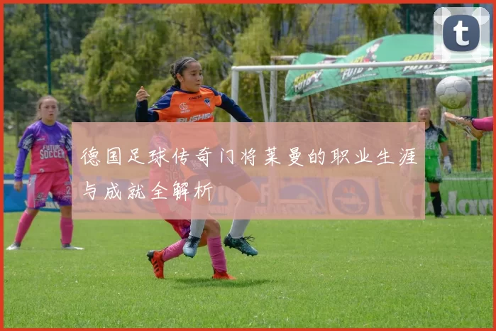 德国足球传奇门将莱曼的职业生涯与成就全解析