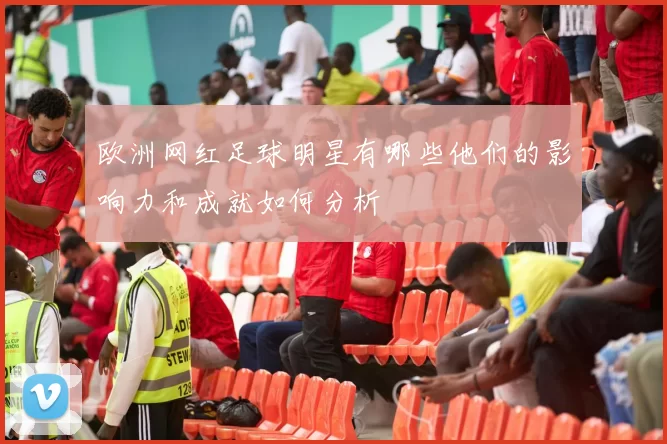 欧洲网红足球明星有哪些他们的影响力和成就如何分析