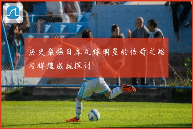 历史最强日本足球明星的传奇之路与辉煌成就探讨