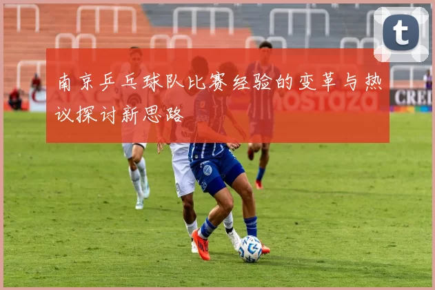 南京乒乓球队比赛经验的变革与热议探讨新思路