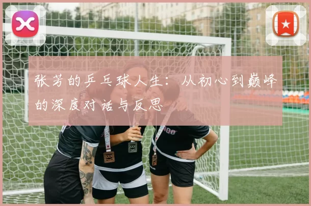 张芳的乒乓球人生：从初心到巅峰的深度对话与反思