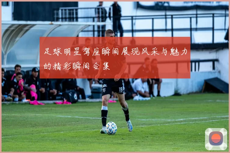 足球明星驾座瞬间展现风采与魅力的精彩瞬间合集