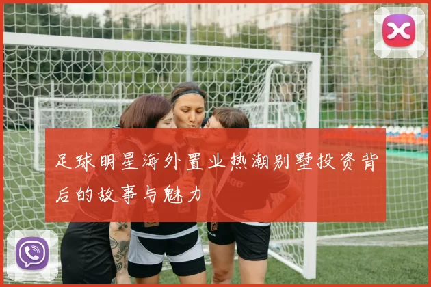 足球明星海外置业热潮别墅投资背后的故事与魅力