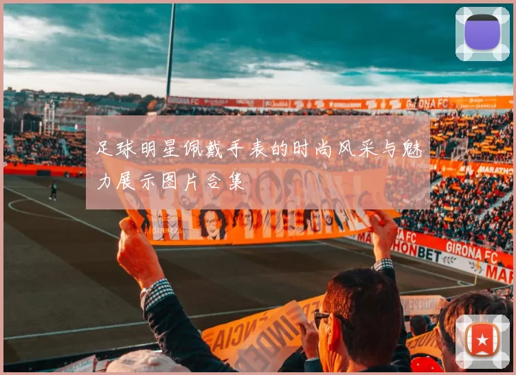 足球明星佩戴手表的时尚风采与魅力展示图片合集