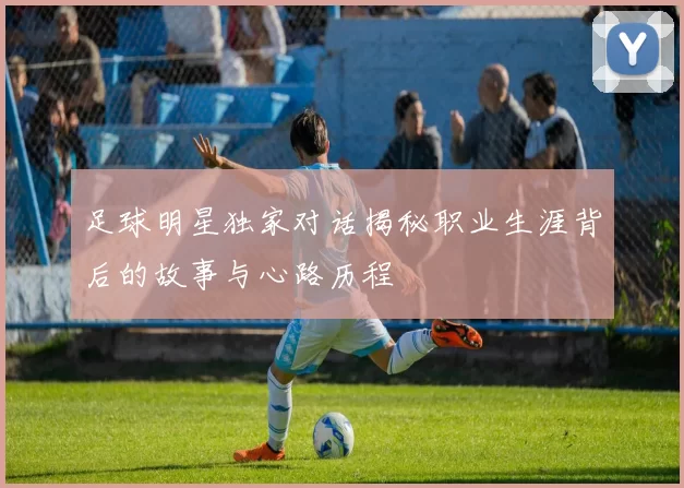 足球明星独家对话揭秘职业生涯背后的故事与心路历程