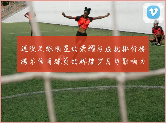 退役足球明星的荣耀与成就排行榜揭示传奇球员的辉煌岁月与影响力