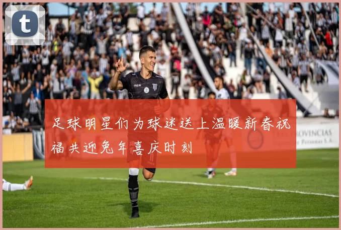 足球明星们为球迷送上温暖新春祝福共迎兔年喜庆时刻