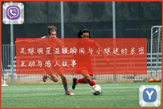 足球明星温暖瞬间与小球迷的亲密互动与感人故事