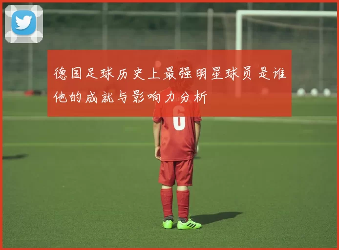 德国足球历史上最强明星球员是谁他的成就与影响力分析