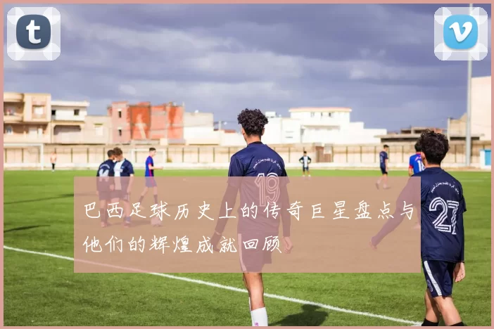 巴西足球历史上的传奇巨星盘点与他们的辉煌成就回顾
