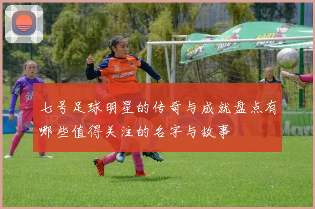 七号足球明星的传奇与成就盘点有哪些值得关注的名字与故事
