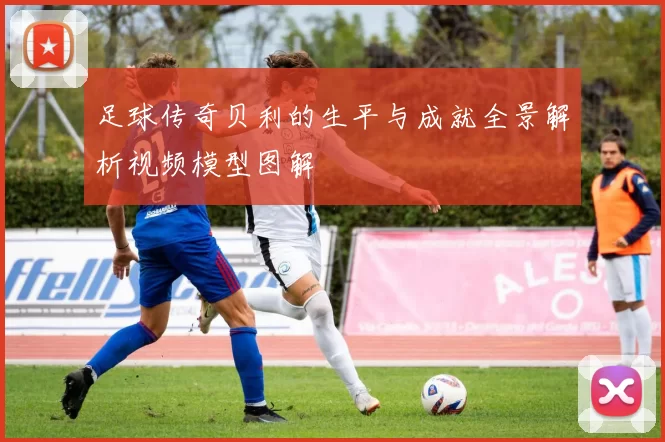 足球传奇贝利的生平与成就全景解析视频模型图解