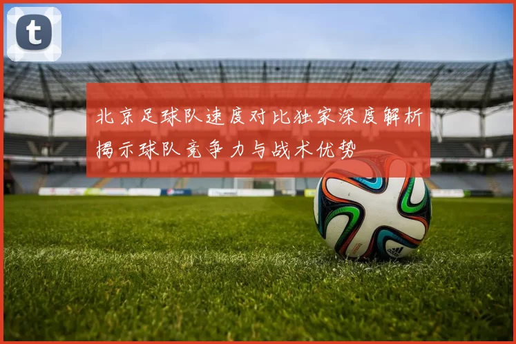 北京足球队速度对比独家深度解析揭示球队竞争力与战术优势