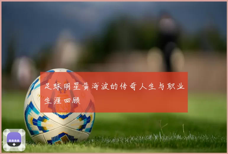足球明星黄海波的传奇人生与职业生涯回顾