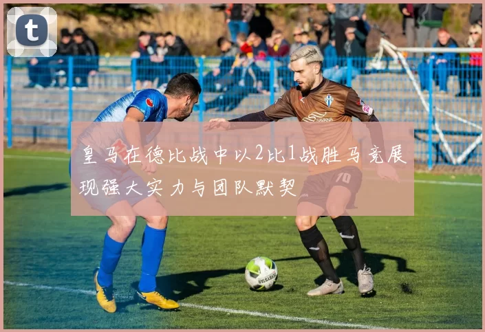 皇马在德比战中以2比1战胜马竞展现强大实力与团队默契