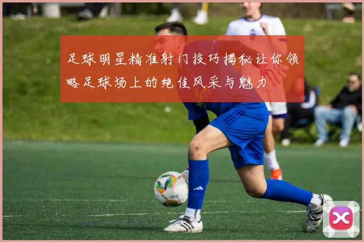 足球明星精准射门技巧揭秘让你领略足球场上的绝佳风采与魅力