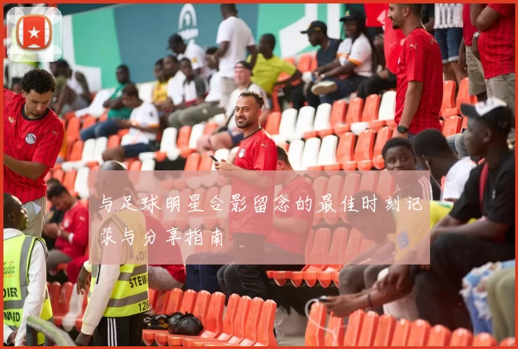 与足球明星合影留念的最佳时刻记录与分享指南