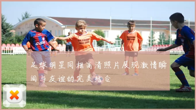 足球明星同框高清照片展现激情瞬间与友谊的完美结合